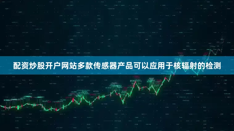 配资炒股开户网站多款传感器产品可以应用于核辐射的检测