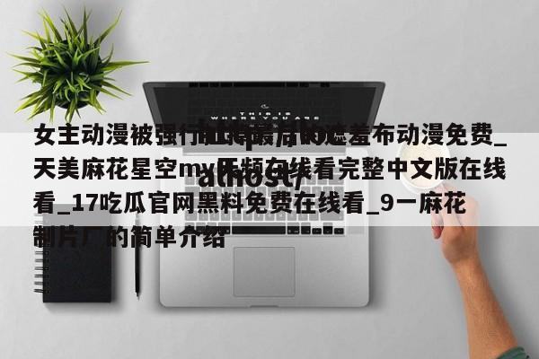 女主动漫被强行扯掉最后的遮羞布动漫免费_天美麻花星空mv天频在线看完整中文版在线看_17吃瓜官网黑料免费在线看_9一麻花制片厂的简单介绍